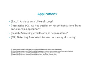 Applica;ons	
  
•  [Batch]	
  Analyze	
  an	
  archive	
  of	
  songs1	
  
•  [Interac;ve	
  SQL]	
  Ad	
  hoc	
  queries	
  on	
  recommenda;ons	
  from	
  
social	
  media	
  applica;ons2	
  
•  [Search]	
  Searching	
  email	
  traﬃc	
  in	
  near-­‐real;me3	
  
•  [ML]	
  Detec;ng	
  fraudulent	
  transac;ons	
  using	
  clustering4	
  
43
[1]	
  hMp://blog.cloudera.com/blog/2012/08/process-­‐a-­‐million-­‐songs-­‐with-­‐apache-­‐pig/	
  	
  
[2]	
  hMp://blog.cloudera.com/blog/2014/01/how-­‐wajam-­‐answers-­‐business-­‐ques;ons-­‐faster-­‐with-­‐hadoop/	
  	
  
[3]	
  hMp://blog.cloudera.com/blog/2013/09/email-­‐indexing-­‐using-­‐cloudera-­‐search/	
  	
  
[4]	
  hMp://blog.cloudera.com/blog/2013/03/cloudera_ml_data_science_tools/	
  	
  
 