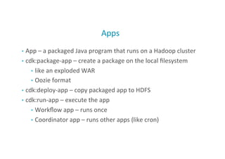 Apps	
  
•  App	
  –	
  a	
  packaged	
  Java	
  program	
  that	
  runs	
  on	
  a	
  Hadoop	
  cluster	
  
•  cdk:package-­‐app	
  –	
  create	
  a	
  package	
  on	
  the	
  local	
  ﬁlesystem	
  
•  like	
  an	
  exploded	
  WAR	
  
•  Oozie	
  format	
  
•  cdk:deploy-­‐app	
  –	
  copy	
  packaged	
  app	
  to	
  HDFS	
  
•  cdk:run-­‐app	
  –	
  execute	
  the	
  app	
  
•  Workﬂow	
  app	
  –	
  runs	
  once	
  
•  Coordinator	
  app	
  –	
  runs	
  other	
  apps	
  (like	
  cron)	
  
45
 