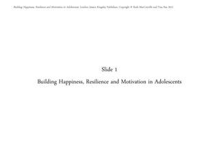 Slide 1
Building Happiness, Resilience and Motivation in Adolescents
Building Happiness, Resilience and Motivation in Adolescents. London: Jessica Kingsley Publishers. Copyright © Ruth MacConville and Tina Rae 2012
 