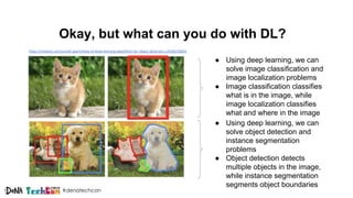 #denatechcon
Okay, but what can you do with DL?
● Using deep learning, we can
solve object detection and
instance segmentation
problems
● Object detection detects
multiple objects in the image,
while instance segmentation
segments object boundaries
● Using deep learning, we can
solve image classification and
image localization problems
● Image classification classifies
what is in the image, while
image localization classifies
what and where in the image
https://medium.com/comet-app/review-of-deep-learning-algorithms-for-object-detection-c1f3d437b852
 