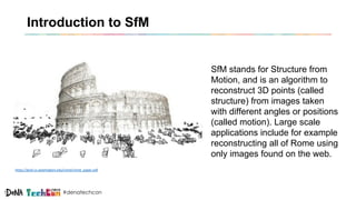 #denatechcon
Introduction to SfM
SfM stands for Structure from
Motion, and is an algorithm to
reconstruct 3D points (called
structure) from images taken
with different angles or positions
(called motion). Large scale
applications include for example
reconstructing all of Rome using
only images found on the web.
https://grail.cs.washington.edu/rome/rome_paper.pdf
 