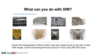 #denatechcon
What can you do with SfM?
https://grail.cs.washington.edu/rome/rome_paper.pdf
It built a 3D representation of Rome within a day with images found on the web. It used
150k images, and the processing time was around 21 hours using 496 CPU cores.
 