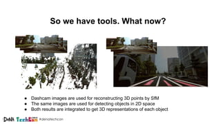 #denatechcon
So we have tools. What now?
● Dashcam images are used for reconstructing 3D points by SfM
● The same images are used for detecting objects in 2D space
● Both results are integrated to get 3D representations of each object
 
