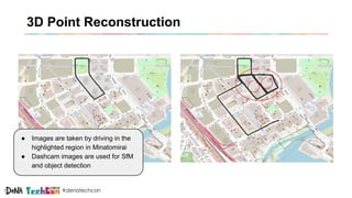 #denatechcon
3D Point Reconstruction
● Images are taken by driving in the
highlighted region in Minatomirai
● Dashcam images are used for SfM
and object detection
 