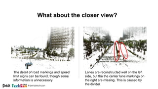 #denatechcon
What about the closer view?
The detail of road markings and speed
limit signs can be found, though some
information is unnecessary
Lanes are reconstructed well on the left
side, but the the center lane markings on
the right are missing. This is caused by
the divider
 