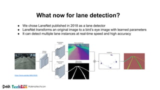 #denatechcon
What now for lane detection?
https://arxiv.org/abs/1802.05591
● We chose LaneNet published in 2018 as a lane detector
● LaneNet transforms an original image to a bird’s eye image with learned parameters
● It can detect multiple lane instances at real-time speed and high accuracy
 