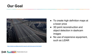#denatechcon
Our Goal
● To create high definition maps at
a lower price
● 3D point reconstruction and
object detection in dashcam
images
● No use of expensive equipment,
such as LiDAR
https://medium.com/@surmenok/hd-maps-for-self-driving-cars-c41bc01e0d40
 