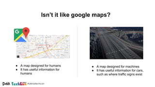 #denatechcon
Isn’t it like google maps?
● A map designed for humans
● It has useful information for
humans
● A map designed for machines
● It has useful information for cars,
such as where traffic signs exist
 