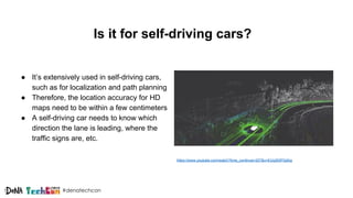 #denatechcon
Is it for self-driving cars?
● It’s extensively used in self-driving cars,
such as for localization and path planning
● Therefore, the location accuracy for HD
maps need to be within a few centimeters
● A self-driving car needs to know which
direction the lane is leading, where the
traffic signs are, etc.
https://www.youtube.com/watch?time_continue=207&v=EUq5DlPQdhg
 