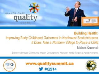 Building Health:
Improving Early Childhood Outcomes In Northwest Saskatchewan
It Does Take a Northern Village to Raise a Child
Michael Quennell
Executive Director Community Health Development, Keewatin Yatthé Regional Health Authority
www.qualitysummit.ca
#QS14
 