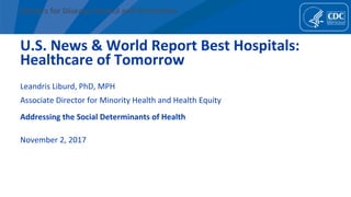 Centers	for	Disease	Control	and	Preven1on	
U.S.	News	&	World	Report	Best	Hospitals:	
Healthcare	of	Tomorrow	
Leandris	Liburd,	PhD,	MPH	
Associate	Director	for	Minority	Health	and	Health	Equity	
	
	
Addressing	the	Social	Determinants	of	Health	
	
November	2,	2017	
	
 