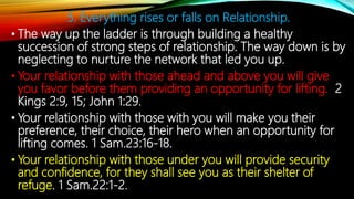 5. Everything rises or falls on Relationship.
• The way up the ladder is through building a healthy
succession of strong steps of relationship. The way down is by
neglecting to nurture the network that led you up.
• Your relationship with those ahead and above you will give
you favor before them providing an opportunity for lifting. 2
Kings 2:9, 15; John 1:29.
• Your relationship with those with you will make you their
preference, their choice, their hero when an opportunity for
lifting comes. 1 Sam.23:16-18.
• Your relationship with those under you will provide security
and confidence, for they shall see you as their shelter of
refuge. 1 Sam.22:1-2.
 