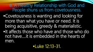 8. A Healthy Relationship with God and
People shuns us from covetousness.
Covetousness is wanting and looking for
more than what you have or need. It is
being acquisitive, greedy & materialistic.
It affects those who have and those who do
not have….it is embedded in the hearts of
men.
Luke 12:13-31.
 