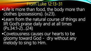 From Luke 12:13-31
Life is more than food, the body more than
clothes (possessions). (v.23).
Learn from the natural course of things and
lift God’s praise daily and at all times
(Ps.34:1-2)…(24)
Covetousness causes our hearts to be
gloomy toward God - dry without any
melody to sing to Him.
 