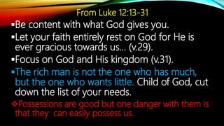 From Luke 12:13-31
Be content with what God gives you.
Let your faith entirely rest on God for He is
ever gracious towards us… (v.29).
Focus on God and His kingdom (v.31).
The rich man is not the one who has much,
but the one who wants little. Child of God, cut
down the list of your needs.
Possessions are good but one danger with them is
that they can easily possess us.
 