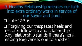 9. Healthy Relationship releases our faith
into extra ordinary works in service of
our Savior and Lord.
 Luke 17:3-6
 Forgiving our trespasses heals and
restores fellowship and relationships.
Any relationship stands if there’s non-
ending forgiveness one to another.
 