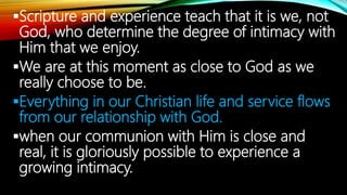 Scripture and experience teach that it is we, not
God, who determine the degree of intimacy with
Him that we enjoy.
We are at this moment as close to God as we
really choose to be.
Everything in our Christian life and service flows
from our relationship with God.
when our communion with Him is close and
real, it is gloriously possible to experience a
growing intimacy.
 