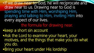 •If we draw near to God, he will reciprocate and
draw near to us. Drawing near to God is
spending time with Him, worshiping Him,
praying and talking to Him, inviting Him into
every aspect of our lives.
the formula for drawing near.
keep a short sin account
Ask the Lord to examine your heart, your
motives, and the things that make you do what
you do.
Bring your heart under His lordship
 