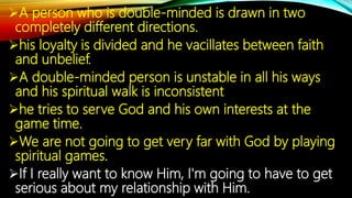 A person who is double-minded is drawn in two
completely different directions.
his loyalty is divided and he vacillates between faith
and unbelief.
A double-minded person is unstable in all his ways
and his spiritual walk is inconsistent
he tries to serve God and his own interests at the
game time.
We are not going to get very far with God by playing
spiritual games.
If I really want to know Him, I'm going to have to get
serious about my relationship with Him.
 