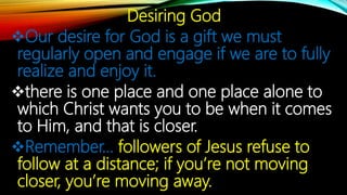 Desiring God
Our desire for God is a gift we must
regularly open and engage if we are to fully
realize and enjoy it.
there is one place and one place alone to
which Christ wants you to be when it comes
to Him, and that is closer.
Remember… followers of Jesus refuse to
follow at a distance; if you’re not moving
closer, you’re moving away.
 