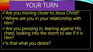 YOUR TURN
Are you moving closer to Jesus Christ?
Where are you in your relationship with
Him?
Are you pressing in, leaning against His
chest, looking into the storm to see if it is
Him?
Is that what you desire?
 