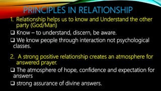 PRINCIPLES IN RELATIONSHIP
1. Relationship helps us to know and Understand the other
party (God/Man)
 Know – to understand, discern, be aware.
 We know people through interaction not psychological
classes.
2. A strong positive relationship creates an atmosphere for
answered prayer.
 The atmosphere of hope, confidence and expectation for
answers
 strong assurance of divine answers.
 