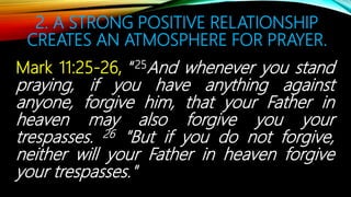 2. A STRONG POSITIVE RELATIONSHIP
CREATES AN ATMOSPHERE FOR PRAYER.
Mark 11:25-26, “25And whenever you stand
praying, if you have anything against
anyone, forgive him, that your Father in
heaven may also forgive you your
trespasses. 26 "But if you do not forgive,
neither will your Father in heaven forgive
your trespasses."
 
