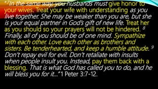 “7In the same way, you husbands must give honor to
your wives. Treat your wife with understanding as you
live together. She may be weaker than you are, but she
is your equal partner in God’s gift of new life. Treat her
as you should so your prayers will not be hindered. 8
Finally, all of you should be of one mind. Sympathize
with each other. Love each other as brothers and
sisters. Be tenderhearted, and keep a humble attitude. 9
Don’t repay evil for evil. Don’t retaliate with insults
when people insult you. Instead, pay them back with a
blessing. That is what God has called you to do, and he
will bless you for it…” 1 Peter 3:7-12.
 
