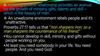 4. A Strong positive relationship provides an avenue
for the growth of ministry, gifts, talents and skill –
which is the beauty of man.
 An unwelcome environment rebels people and it’s
unattractive.
Proverbs 27:17 tells us that “Iron sharpens iron; so a
man sharpens the countenance of his friend.”
You cannot develop in skill, ministry, and gifts without
people working on you.
At least you need somebody in your life. You need
people. And you need God.
 