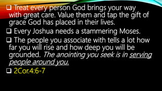  Treat every person God brings your way
with great care. Value them and tap the gift of
grace God has placed in their lives.
 Every Joshua needs a stammering Moses.
 The people you associate with tells a lot how
far you will rise and how deep you will be
grounded. The anointing you seek is in serving
people around you.
 2Cor.4:6-7
 