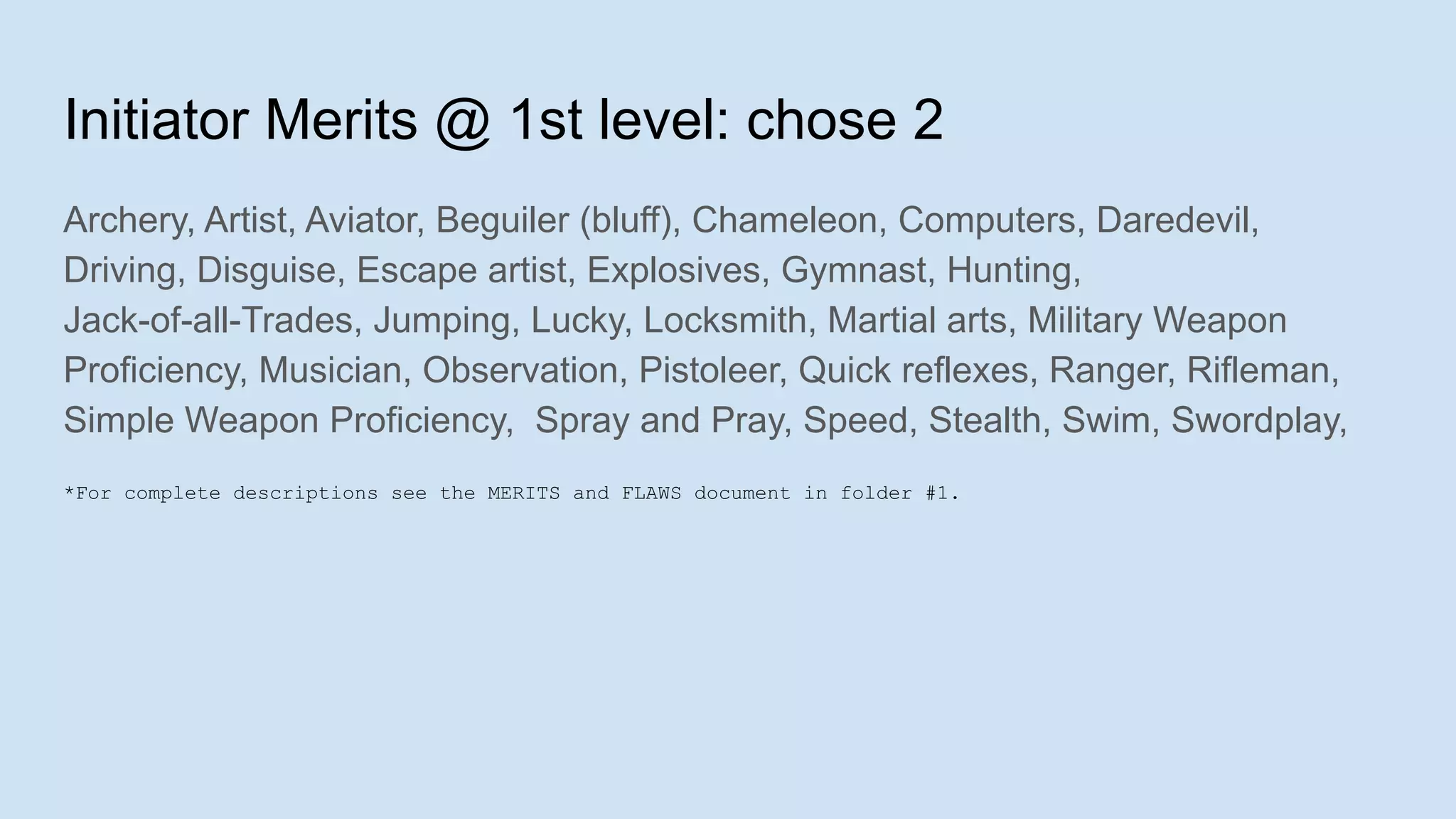Initiator Merits @ 1st level: chose 2
Archery, Artist, Aviator, Beguiler (bluff), Chameleon, Computers, Daredevil,
Driving, Disguise, Escape artist, Explosives, Gymnast, Hunting,
Jack-of-all-Trades, Jumping, Lucky, Locksmith, Martial arts, Military Weapon
Proficiency, Musician, Observation, Pistoleer, Quick reflexes, Ranger, Rifleman,
Simple Weapon Proficiency, Spray and Pray, Speed, Stealth, Swim, Swordplay,
*For complete descriptions see the MERITS and FLAWS document in folder #1.
 