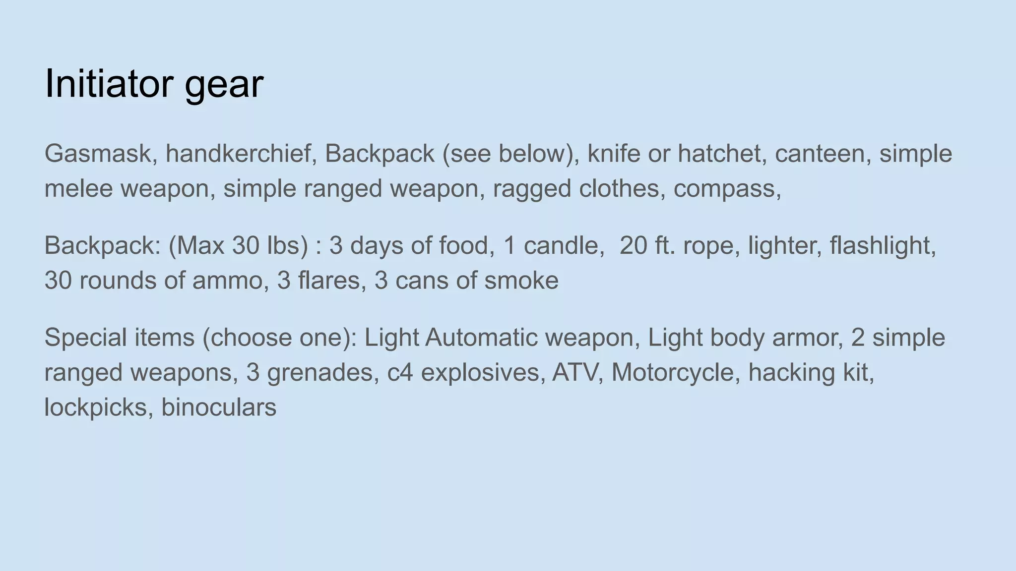 Initiator gear
Gasmask, handkerchief, Backpack (see below), knife or hatchet, canteen, simple
melee weapon, simple ranged weapon, ragged clothes, compass,
Backpack: (Max 30 lbs) : 3 days of food, 1 candle, 20 ft. rope, lighter, flashlight,
30 rounds of ammo, 3 flares, 3 cans of smoke
Special items (choose one): Light Automatic weapon, Light body armor, 2 simple
ranged weapons, 3 grenades, c4 explosives, ATV, Motorcycle, hacking kit,
lockpicks, binoculars
 
