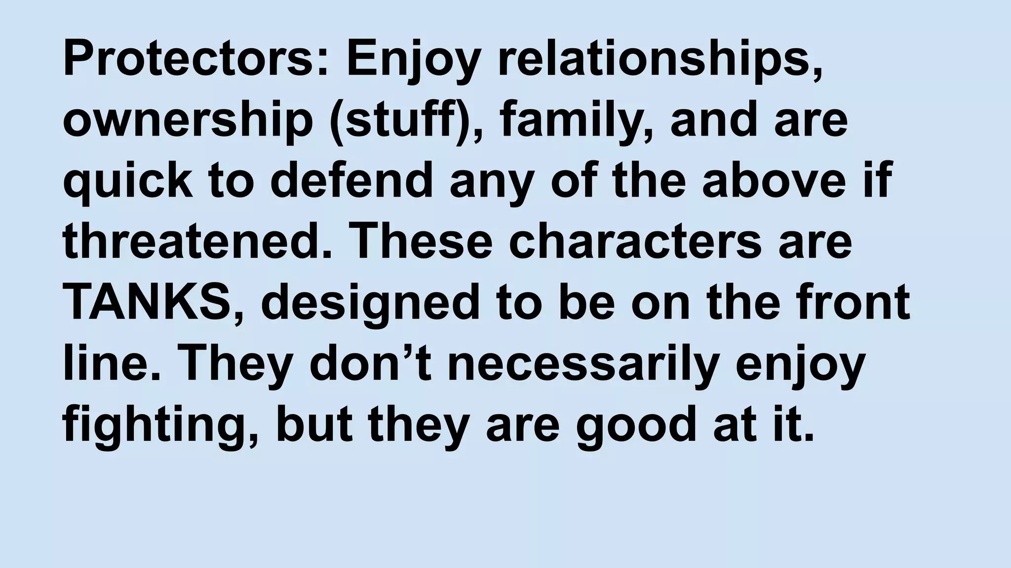 Protectors: Enjoy relationships,
ownership (stuff), family, and are
quick to defend any of the above if
threatened. These characters are
TANKS, designed to be on the front
line. They don’t necessarily enjoy
fighting, but they are good at it.
 