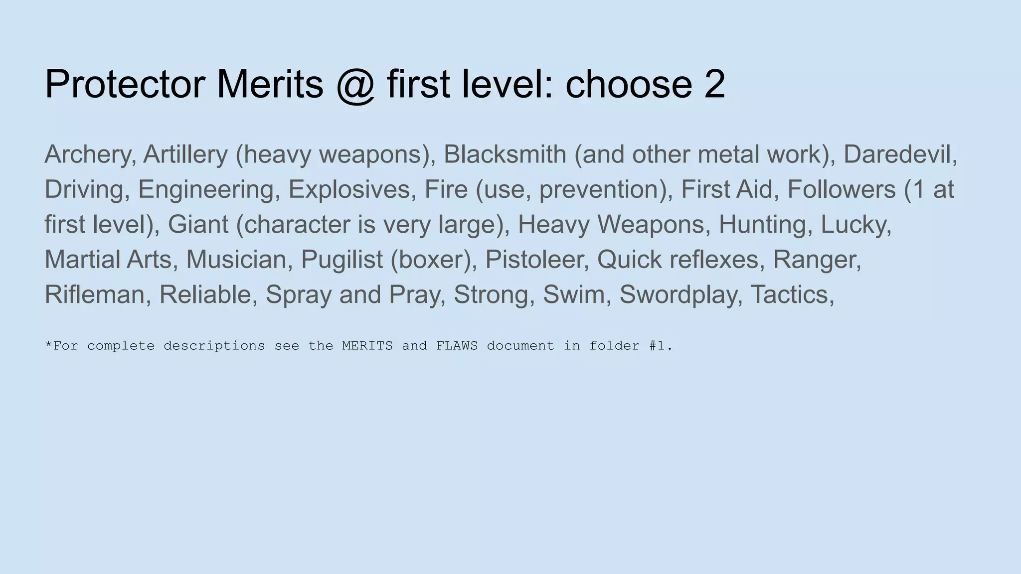 Protector Merits @ first level: choose 2
Archery, Artillery (heavy weapons), Blacksmith (and other metal work), Daredevil,
Driving, Engineering, Explosives, Fire (use, prevention), First Aid, Followers (1 at
first level), Giant (character is very large), Heavy Weapons, Hunting, Lucky,
Martial Arts, Musician, Pugilist (boxer), Pistoleer, Quick reflexes, Ranger,
Rifleman, Reliable, Spray and Pray, Strong, Swim, Swordplay, Tactics,
*For complete descriptions see the MERITS and FLAWS document in folder #1.
 