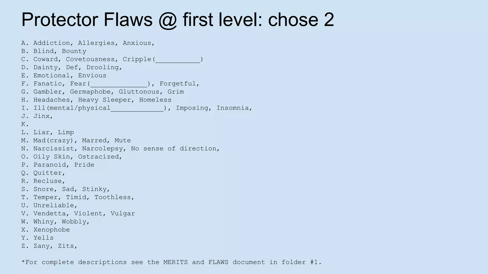 Protector Flaws @ first level: chose 2
A. Addiction, Allergies, Anxious,
B. Blind, Bounty
C. Coward, Covetousness, Cripple(___________)
D. Dainty, Def, Drooling,
E. Emotional, Envious
F. Fanatic, Fear(______________), Forgetful,
G. Gambler, Germaphobe, Gluttonous, Grim
H. Headaches, Heavy Sleeper, Homeless
I. Ill(mental/physical_____________), Imposing, Insomnia,
J. Jinx,
K.
L. Liar, Limp
M. Mad(crazy), Marred, Mute
N. Narcissist, Narcolepsy, No sense of direction,
O. Oily Skin, Ostracized,
P. Paranoid, Pride
Q. Quitter,
R. Recluse,
S. Snore, Sad, Stinky,
T. Temper, Timid, Toothless,
U. Unreliable,
V. Vendetta, Violent, Vulgar
W. Whiny, Wobbly,
X. Xenophobe
Y. Yells
Z. Zany, Zits,
*For complete descriptions see the MERITS and FLAWS document in folder #1.
 
