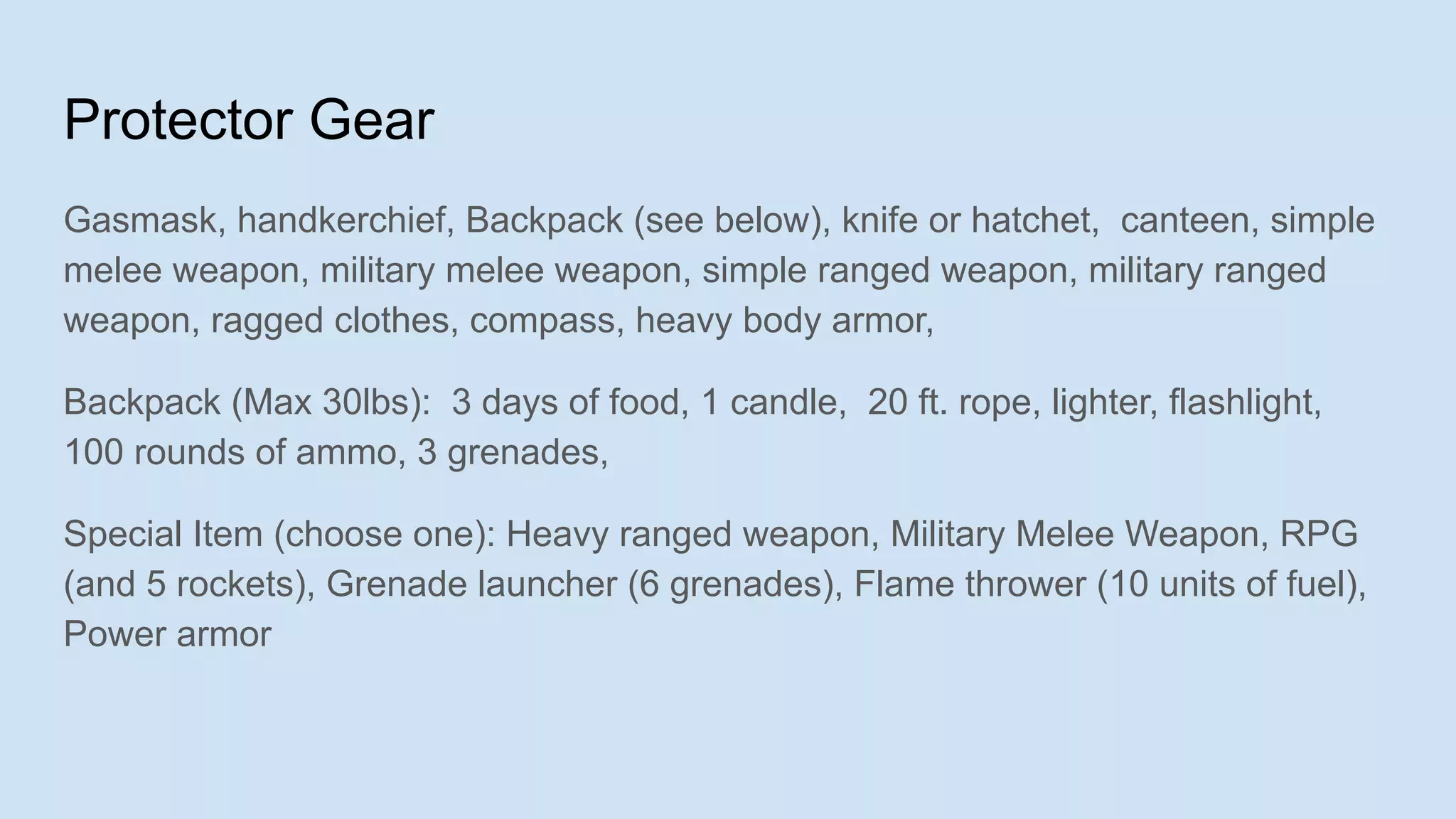 Protector Gear
Gasmask, handkerchief, Backpack (see below), knife or hatchet, canteen, simple
melee weapon, military melee weapon, simple ranged weapon, military ranged
weapon, ragged clothes, compass, heavy body armor,
Backpack (Max 30lbs): 3 days of food, 1 candle, 20 ft. rope, lighter, flashlight,
100 rounds of ammo, 3 grenades,
Special Item (choose one): Heavy ranged weapon, Military Melee Weapon, RPG
(and 5 rockets), Grenade launcher (6 grenades), Flame thrower (10 units of fuel),
Power armor
 