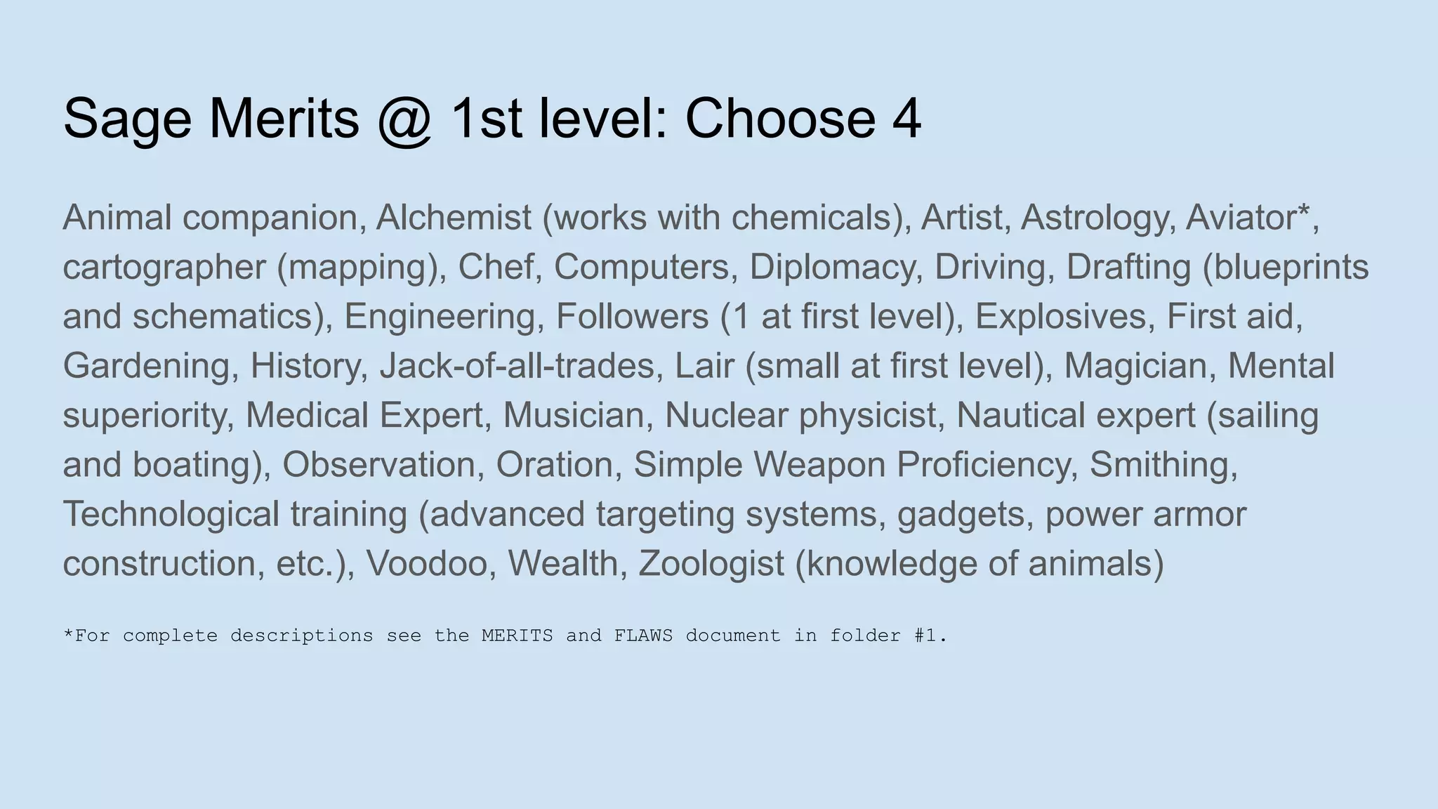 Sage Merits @ 1st level: Choose 4
Animal companion, Alchemist (works with chemicals), Artist, Astrology, Aviator*,
cartographer (mapping), Chef, Computers, Diplomacy, Driving, Drafting (blueprints
and schematics), Engineering, Followers (1 at first level), Explosives, First aid,
Gardening, History, Jack-of-all-trades, Lair (small at first level), Magician, Mental
superiority, Medical Expert, Musician, Nuclear physicist, Nautical expert (sailing
and boating), Observation, Oration, Simple Weapon Proficiency, Smithing,
Technological training (advanced targeting systems, gadgets, power armor
construction, etc.), Voodoo, Wealth, Zoologist (knowledge of animals)
*For complete descriptions see the MERITS and FLAWS document in folder #1.
 