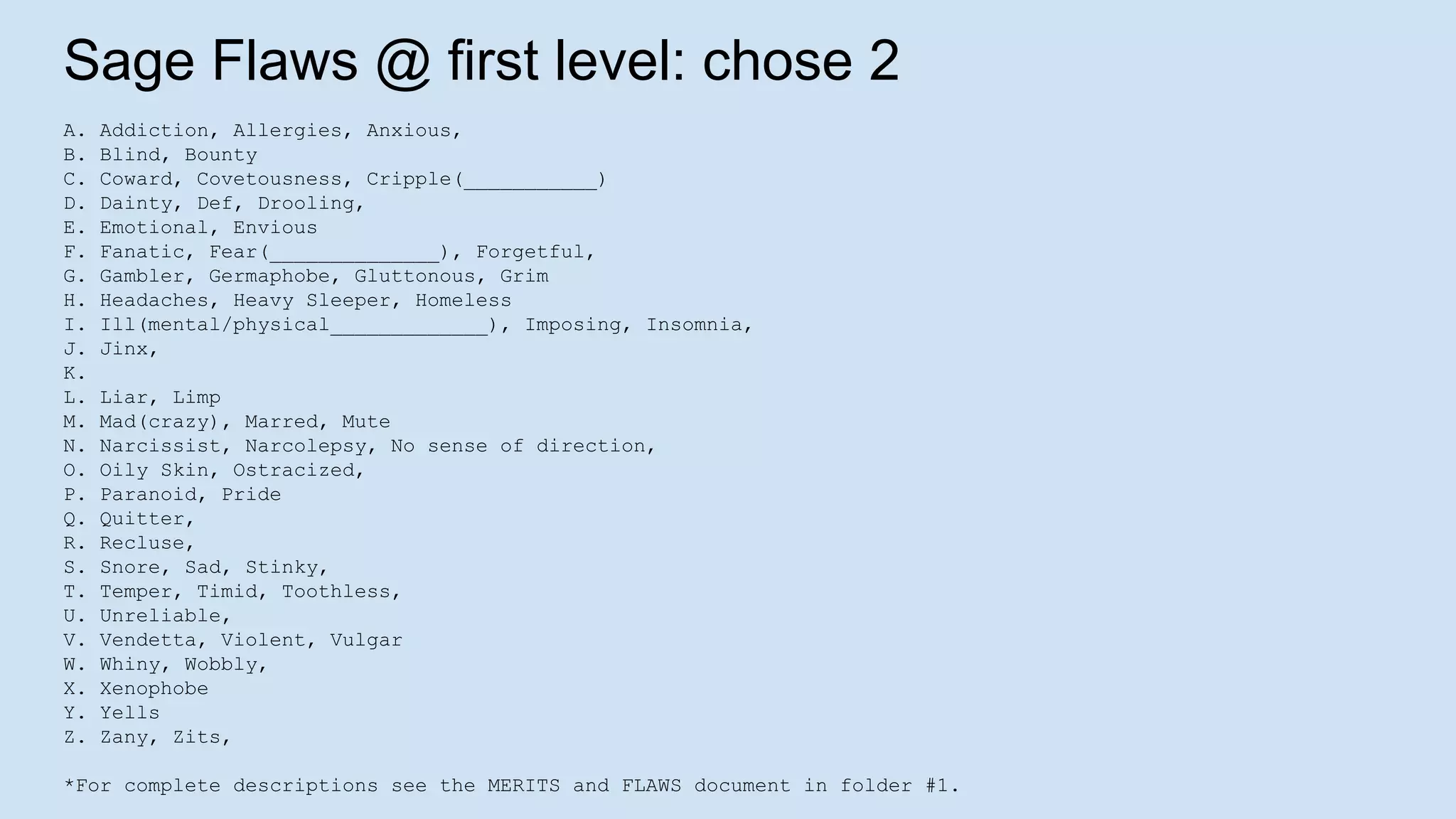 Sage Flaws @ first level: chose 2
A. Addiction, Allergies, Anxious,
B. Blind, Bounty
C. Coward, Covetousness, Cripple(___________)
D. Dainty, Def, Drooling,
E. Emotional, Envious
F. Fanatic, Fear(______________), Forgetful,
G. Gambler, Germaphobe, Gluttonous, Grim
H. Headaches, Heavy Sleeper, Homeless
I. Ill(mental/physical_____________), Imposing, Insomnia,
J. Jinx,
K.
L. Liar, Limp
M. Mad(crazy), Marred, Mute
N. Narcissist, Narcolepsy, No sense of direction,
O. Oily Skin, Ostracized,
P. Paranoid, Pride
Q. Quitter,
R. Recluse,
S. Snore, Sad, Stinky,
T. Temper, Timid, Toothless,
U. Unreliable,
V. Vendetta, Violent, Vulgar
W. Whiny, Wobbly,
X. Xenophobe
Y. Yells
Z. Zany, Zits,
*For complete descriptions see the MERITS and FLAWS document in folder #1.
 