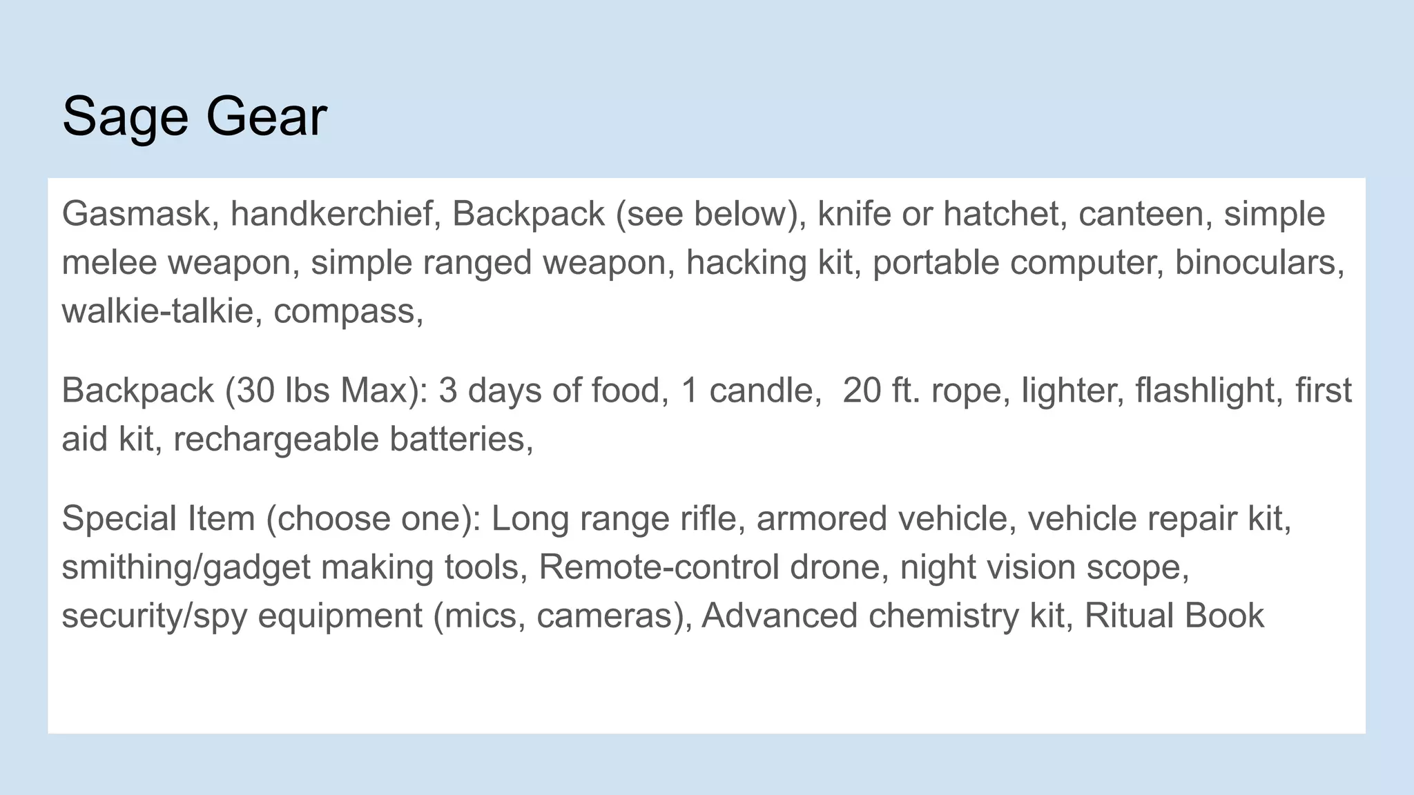 Sage Gear
Gasmask, handkerchief, Backpack (see below), knife or hatchet, canteen, simple
melee weapon, simple ranged weapon, hacking kit, portable computer, binoculars,
walkie-talkie, compass,
Backpack (30 lbs Max): 3 days of food, 1 candle, 20 ft. rope, lighter, flashlight, first
aid kit, rechargeable batteries,
Special Item (choose one): Long range rifle, armored vehicle, vehicle repair kit,
smithing/gadget making tools, Remote-control drone, night vision scope,
security/spy equipment (mics, cameras), Advanced chemistry kit, Ritual Book
 