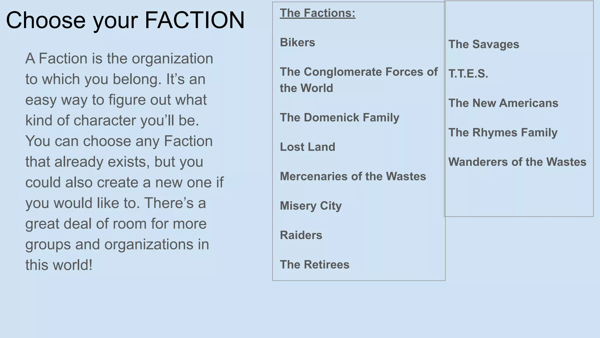 Choose your FACTION
A Faction is the organization
to which you belong. It’s an
easy way to figure out what
kind of character you’ll be.
You can choose any Faction
that already exists, but you
could also create a new one if
you would like to. There’s a
great deal of room for more
groups and organizations in
this world!
The Factions:
Bikers
The Conglomerate Forces of
the World
The Domenick Family
Lost Land
Mercenaries of the Wastes
Misery City
Raiders
The Retirees
The Savages
T.T.E.S.
The New Americans
The Rhymes Family
Wanderers of the Wastes
 