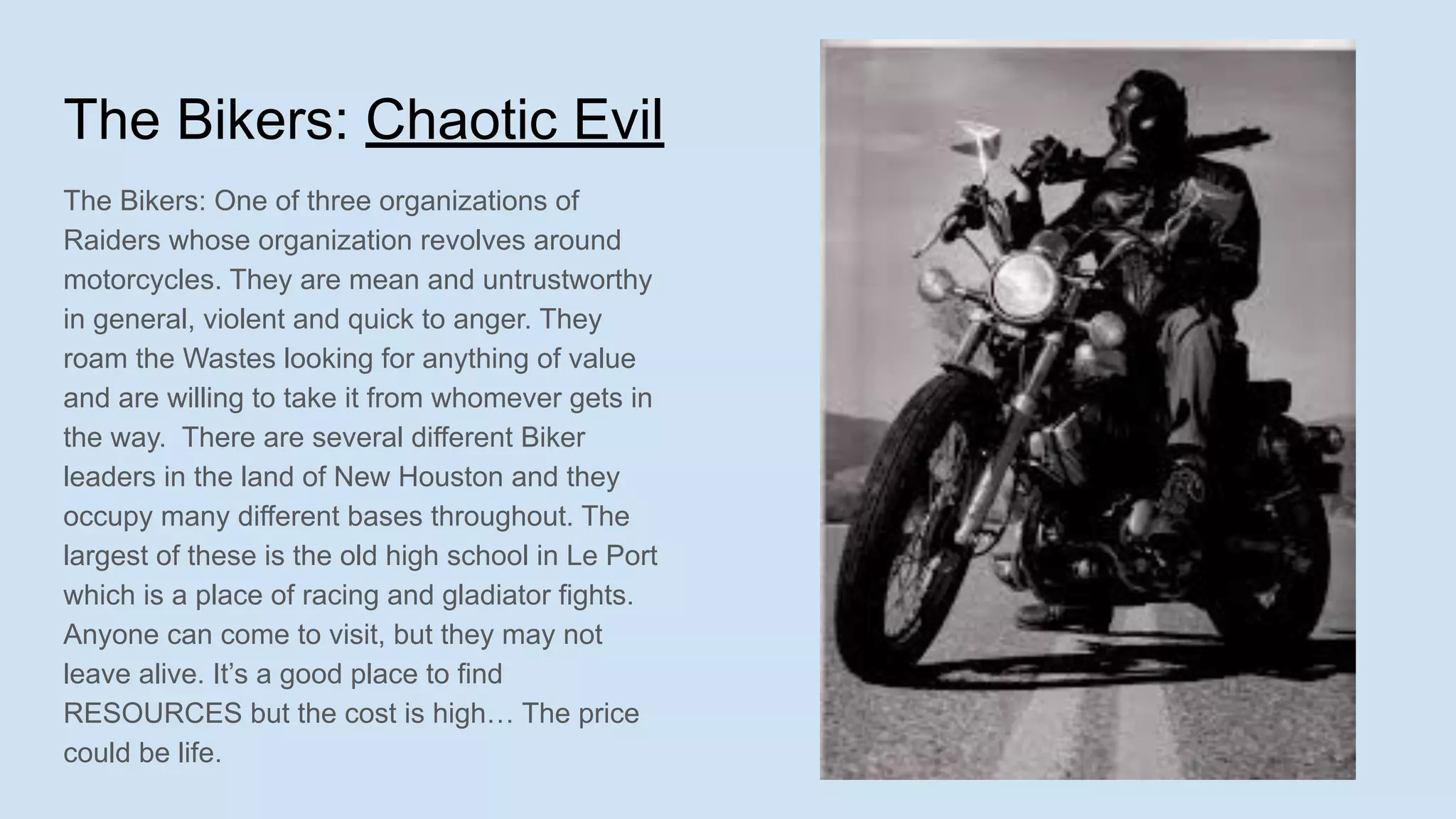 The Bikers: Chaotic Evil
The Bikers: One of three organizations of
Raiders whose organization revolves around
motorcycles. They are mean and untrustworthy
in general, violent and quick to anger. They
roam the Wastes looking for anything of value
and are willing to take it from whomever gets in
the way. There are several different Biker
leaders in the land of New Houston and they
occupy many different bases throughout. The
largest of these is the old high school in Le Port
which is a place of racing and gladiator fights.
Anyone can come to visit, but they may not
leave alive. It’s a good place to find
RESOURCES but the cost is high… The price
could be life.
 