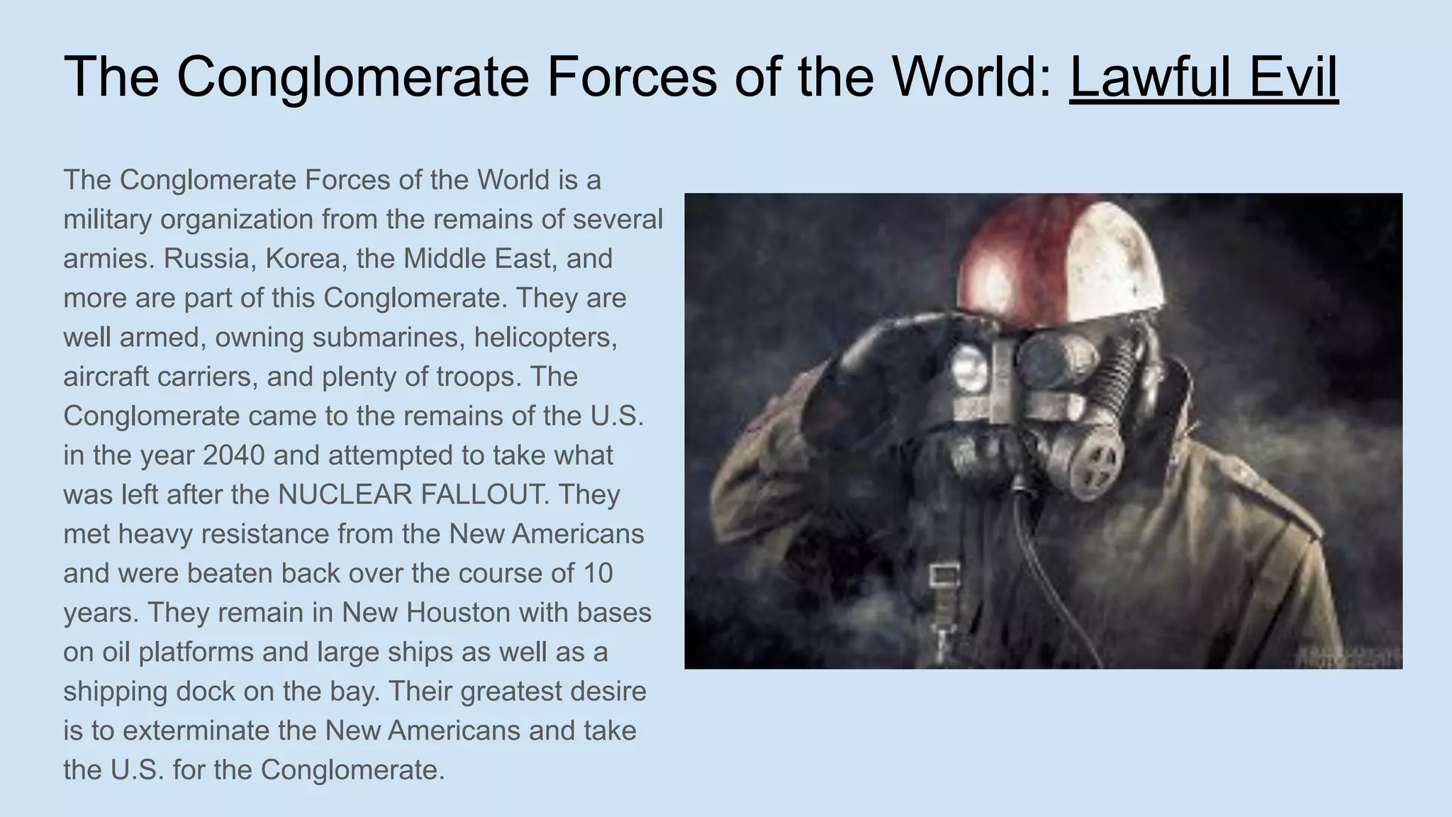 The Conglomerate Forces of the World: Lawful Evil
The Conglomerate Forces of the World is a
military organization from the remains of several
armies. Russia, Korea, the Middle East, and
more are part of this Conglomerate. They are
well armed, owning submarines, helicopters,
aircraft carriers, and plenty of troops. The
Conglomerate came to the remains of the U.S.
in the year 2040 and attempted to take what
was left after the NUCLEAR FALLOUT. They
met heavy resistance from the New Americans
and were beaten back over the course of 10
years. They remain in New Houston with bases
on oil platforms and large ships as well as a
shipping dock on the bay. Their greatest desire
is to exterminate the New Americans and take
the U.S. for the Conglomerate.
 