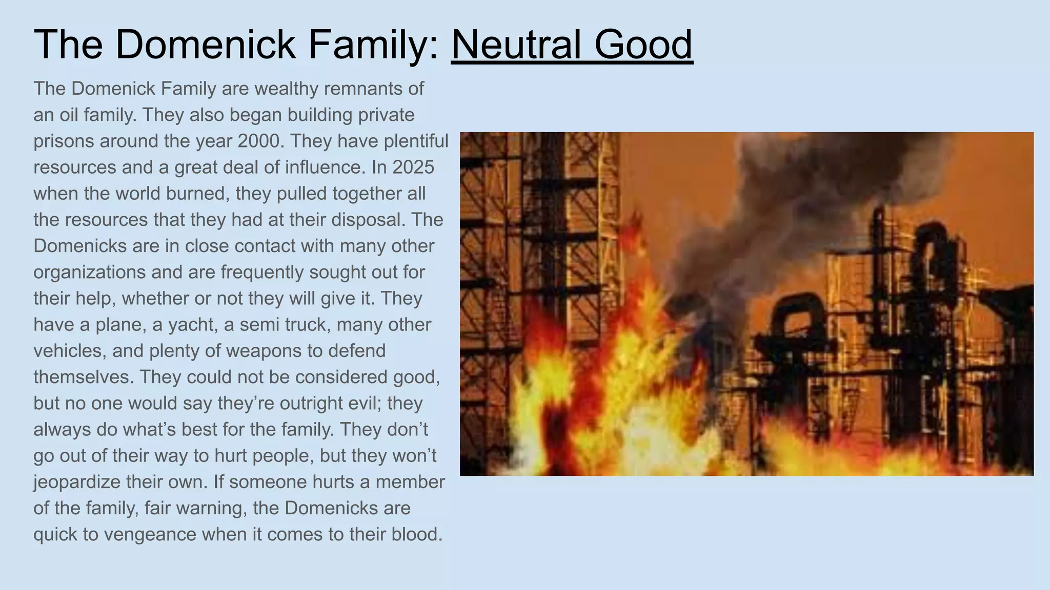 The Domenick Family: Neutral Good
The Domenick Family are wealthy remnants of
an oil family. They also began building private
prisons around the year 2000. They have plentiful
resources and a great deal of influence. In 2025
when the world burned, they pulled together all
the resources that they had at their disposal. The
Domenicks are in close contact with many other
organizations and are frequently sought out for
their help, whether or not they will give it. They
have a plane, a yacht, a semi truck, many other
vehicles, and plenty of weapons to defend
themselves. They could not be considered good,
but no one would say they’re outright evil; they
always do what’s best for the family. They don’t
go out of their way to hurt people, but they won’t
jeopardize their own. If someone hurts a member
of the family, fair warning, the Domenicks are
quick to vengeance when it comes to their blood.
 