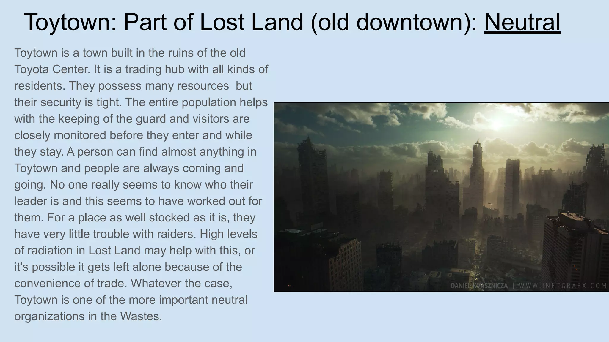 Toytown: Part of Lost Land (old downtown): Neutral
Toytown is a town built in the ruins of the old
Toyota Center. It is a trading hub with all kinds of
residents. They possess many resources but
their security is tight. The entire population helps
with the keeping of the guard and visitors are
closely monitored before they enter and while
they stay. A person can find almost anything in
Toytown and people are always coming and
going. No one really seems to know who their
leader is and this seems to have worked out for
them. For a place as well stocked as it is, they
have very little trouble with raiders. High levels
of radiation in Lost Land may help with this, or
it’s possible it gets left alone because of the
convenience of trade. Whatever the case,
Toytown is one of the more important neutral
organizations in the Wastes.
 