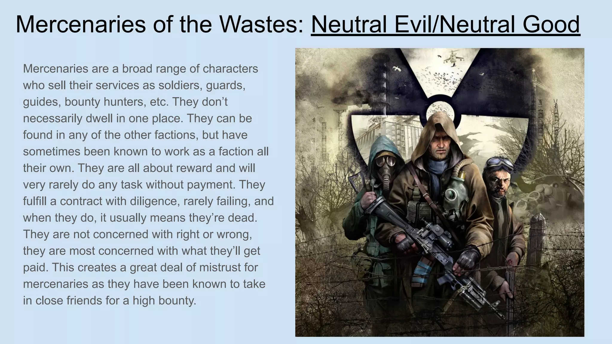 Mercenaries of the Wastes: Neutral Evil/Neutral Good
Mercenaries are a broad range of characters
who sell their services as soldiers, guards,
guides, bounty hunters, etc. They don’t
necessarily dwell in one place. They can be
found in any of the other factions, but have
sometimes been known to work as a faction all
their own. They are all about reward and will
very rarely do any task without payment. They
fulfill a contract with diligence, rarely failing, and
when they do, it usually means they’re dead.
They are not concerned with right or wrong,
they are most concerned with what they’ll get
paid. This creates a great deal of mistrust for
mercenaries as they have been known to take
in close friends for a high bounty.
 