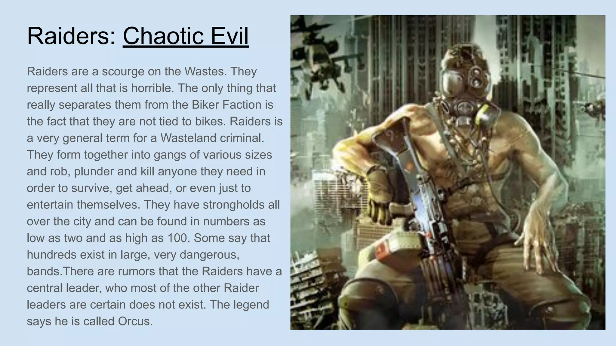 Raiders: Chaotic Evil
Raiders are a scourge on the Wastes. They
represent all that is horrible. The only thing that
really separates them from the Biker Faction is
the fact that they are not tied to bikes. Raiders is
a very general term for a Wasteland criminal.
They form together into gangs of various sizes
and rob, plunder and kill anyone they need in
order to survive, get ahead, or even just to
entertain themselves. They have strongholds all
over the city and can be found in numbers as
low as two and as high as 100. Some say that
hundreds exist in large, very dangerous,
bands.There are rumors that the Raiders have a
central leader, who most of the other Raider
leaders are certain does not exist. The legend
says he is called Orcus.
 