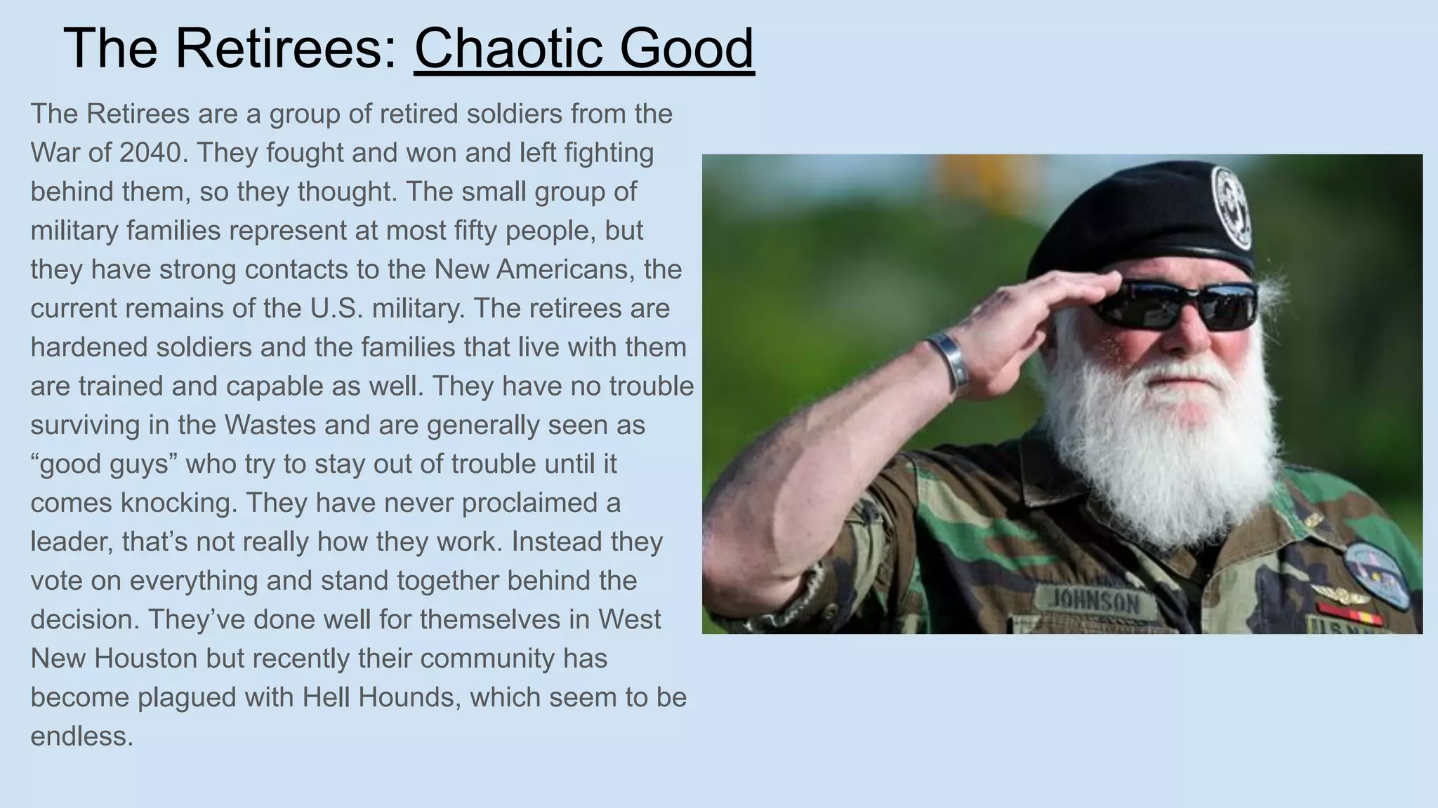 The Retirees: Chaotic Good
The Retirees are a group of retired soldiers from the
War of 2040. They fought and won and left fighting
behind them, so they thought. The small group of
military families represent at most fifty people, but
they have strong contacts to the New Americans, the
current remains of the U.S. military. The retirees are
hardened soldiers and the families that live with them
are trained and capable as well. They have no trouble
surviving in the Wastes and are generally seen as
“good guys” who try to stay out of trouble until it
comes knocking. They have never proclaimed a
leader, that’s not really how they work. Instead they
vote on everything and stand together behind the
decision. They’ve done well for themselves in West
New Houston but recently their community has
become plagued with Hell Hounds, which seem to be
endless.
 