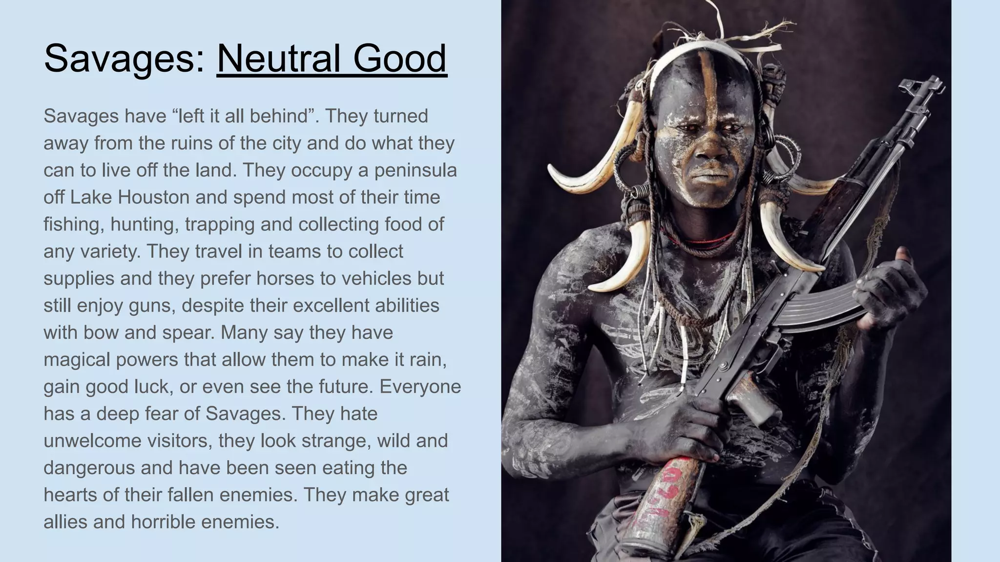 Savages: Neutral Good
Savages have “left it all behind”. They turned
away from the ruins of the city and do what they
can to live off the land. They occupy a peninsula
off Lake Houston and spend most of their time
fishing, hunting, trapping and collecting food of
any variety. They travel in teams to collect
supplies and they prefer horses to vehicles but
still enjoy guns, despite their excellent abilities
with bow and spear. Many say they have
magical powers that allow them to make it rain,
gain good luck, or even see the future. Everyone
has a deep fear of Savages. They hate
unwelcome visitors, they look strange, wild and
dangerous and have been seen eating the
hearts of their fallen enemies. They make great
allies and horrible enemies.
 