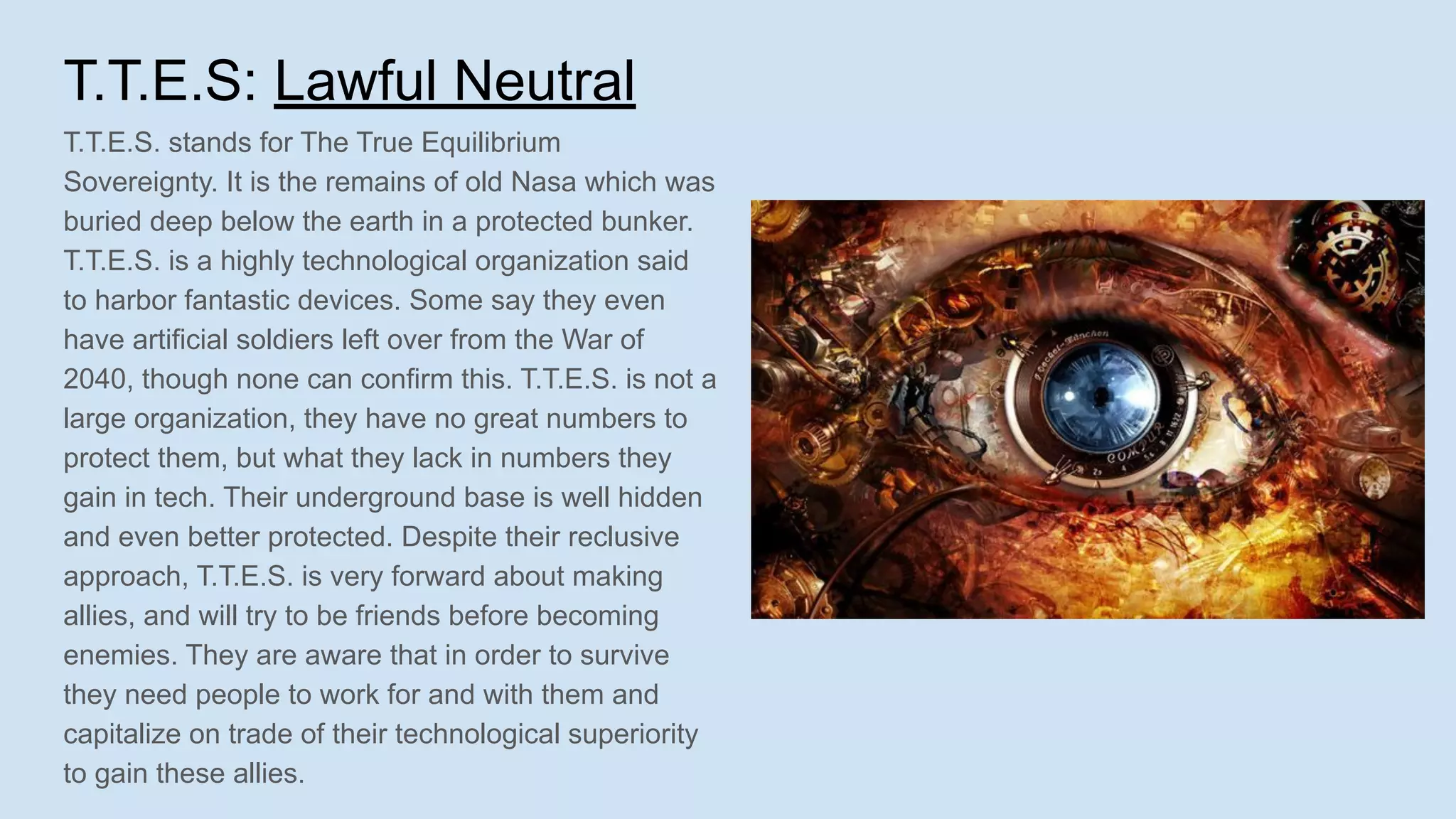 T.T.E.S: Lawful Neutral
T.T.E.S. stands for The True Equilibrium
Sovereignty. It is the remains of old Nasa which was
buried deep below the earth in a protected bunker.
T.T.E.S. is a highly technological organization said
to harbor fantastic devices. Some say they even
have artificial soldiers left over from the War of
2040, though none can confirm this. T.T.E.S. is not a
large organization, they have no great numbers to
protect them, but what they lack in numbers they
gain in tech. Their underground base is well hidden
and even better protected. Despite their reclusive
approach, T.T.E.S. is very forward about making
allies, and will try to be friends before becoming
enemies. They are aware that in order to survive
they need people to work for and with them and
capitalize on trade of their technological superiority
to gain these allies.
 