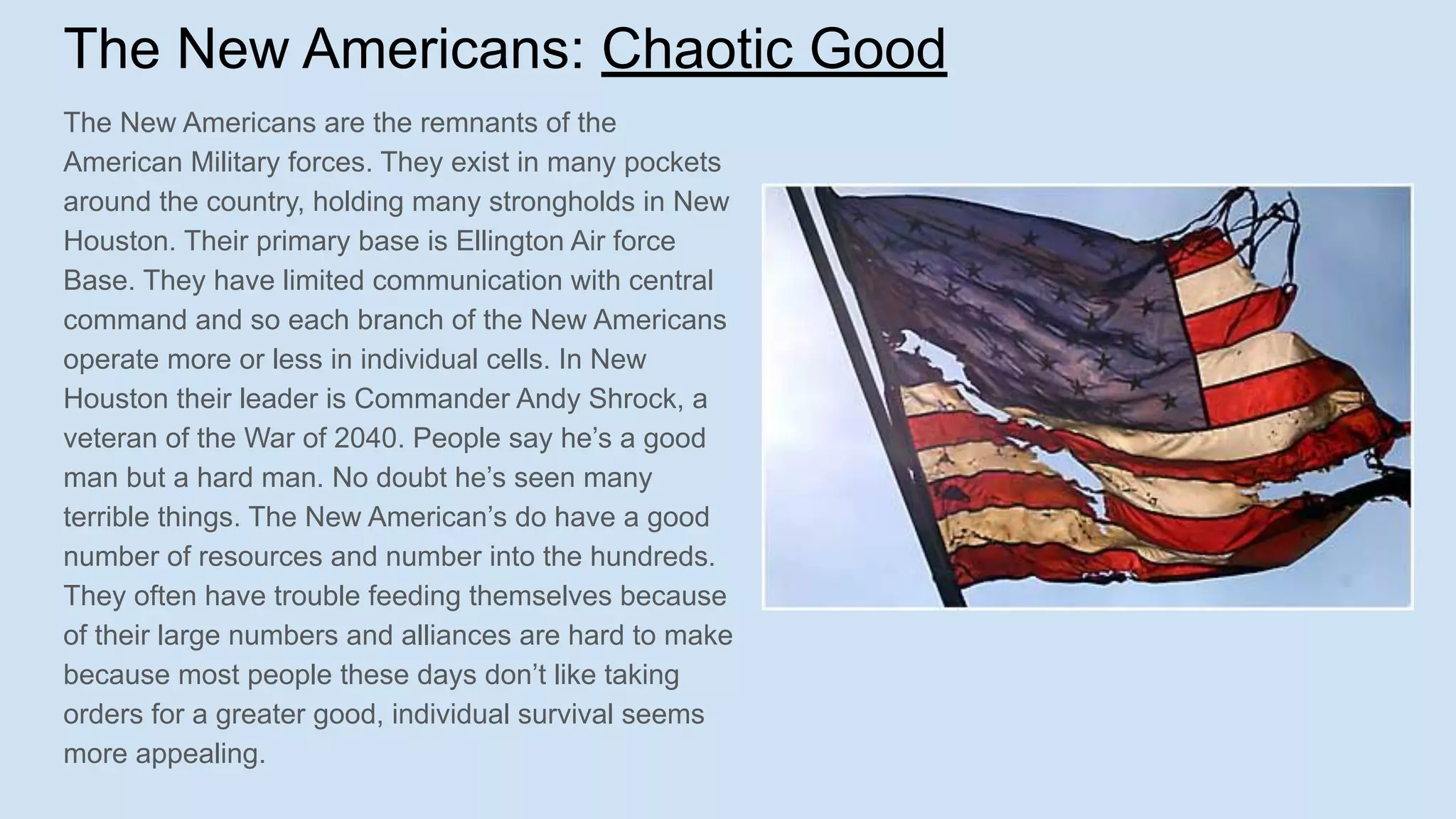 The New Americans: Chaotic Good
The New Americans are the remnants of the
American Military forces. They exist in many pockets
around the country, holding many strongholds in New
Houston. Their primary base is Ellington Air force
Base. They have limited communication with central
command and so each branch of the New Americans
operate more or less in individual cells. In New
Houston their leader is Commander Andy Shrock, a
veteran of the War of 2040. People say he’s a good
man but a hard man. No doubt he’s seen many
terrible things. The New American’s do have a good
number of resources and number into the hundreds.
They often have trouble feeding themselves because
of their large numbers and alliances are hard to make
because most people these days don’t like taking
orders for a greater good, individual survival seems
more appealing.
 